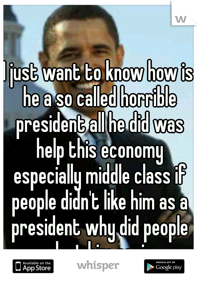 I just want to know how is he a so called horrible president all he did was help this economy especially middle class if people didn't like him as a president why did people elect him again