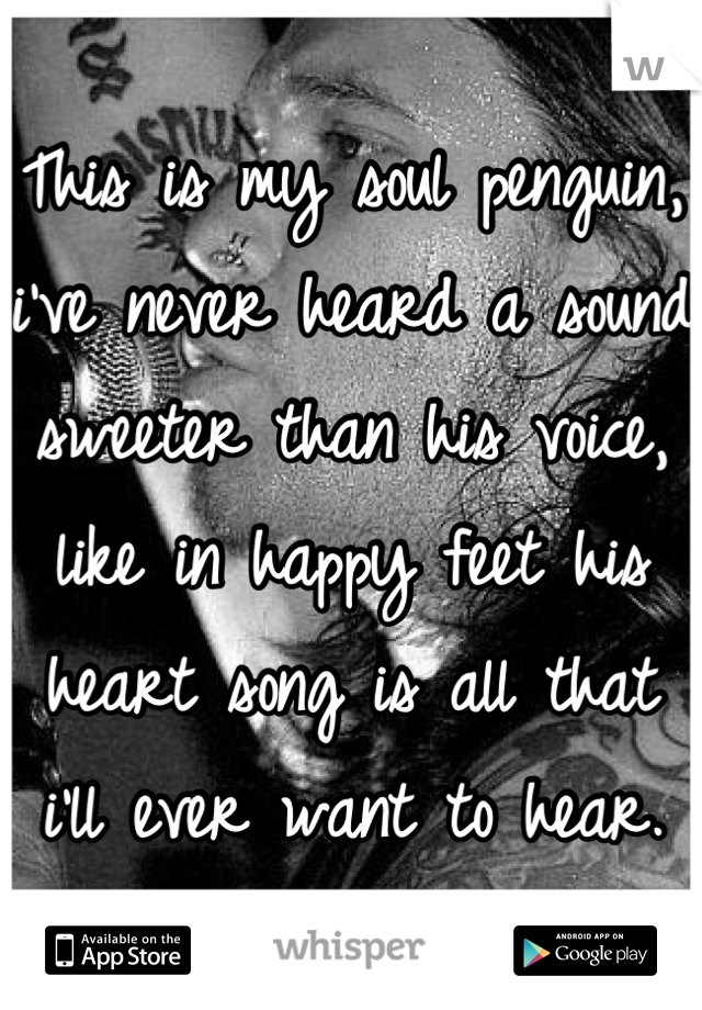 This is my soul penguin, i've never heard a sound sweeter than his voice, like in happy feet his heart song is all that i'll ever want to hear.