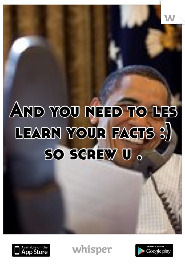 And you need to les
learn your facts :) so screw u .