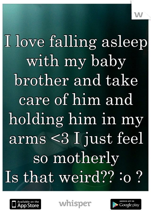 I love falling asleep with my baby brother and take care of him and holding him in my arms <3 I just feel so motherly 
Is that weird?? :o ? 