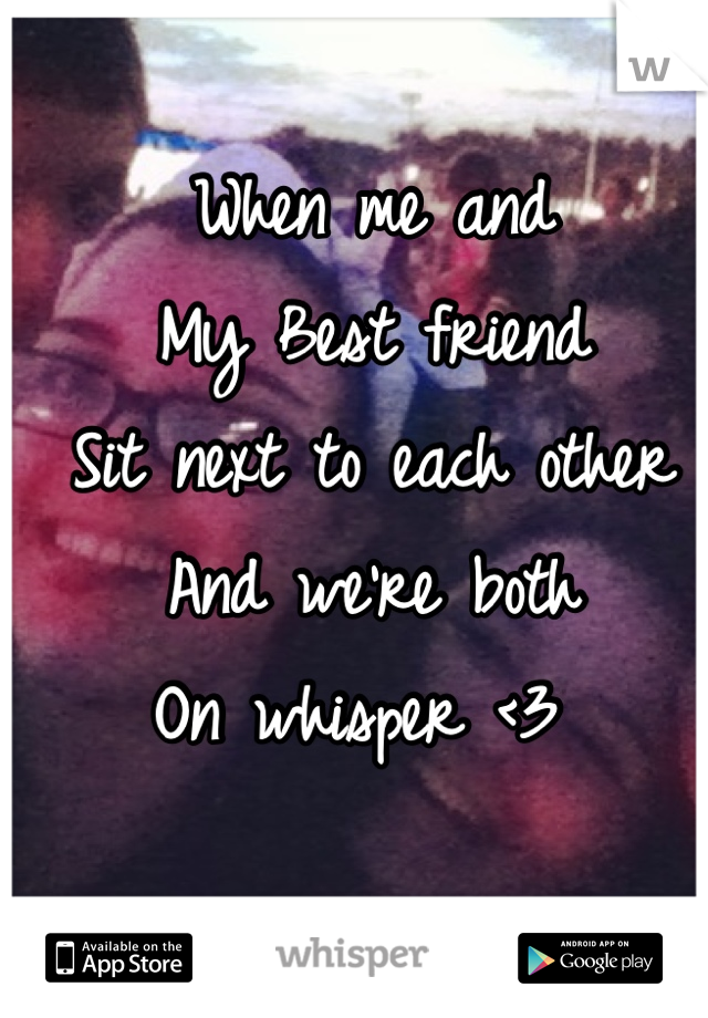 When me and 
My Best friend
Sit next to each other 
And we're both 
On whisper <3 