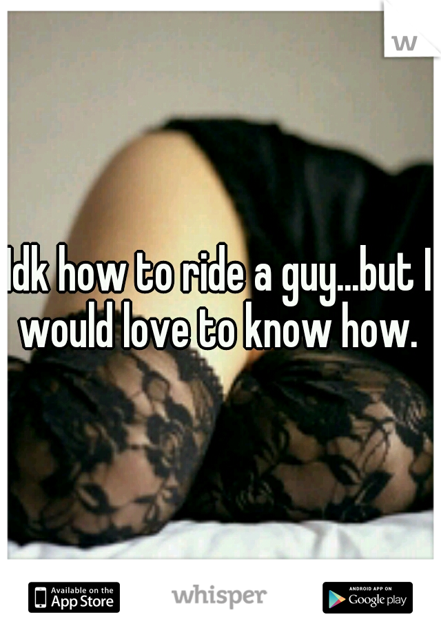 Idk how to ride a guy...but I would love to know how. 