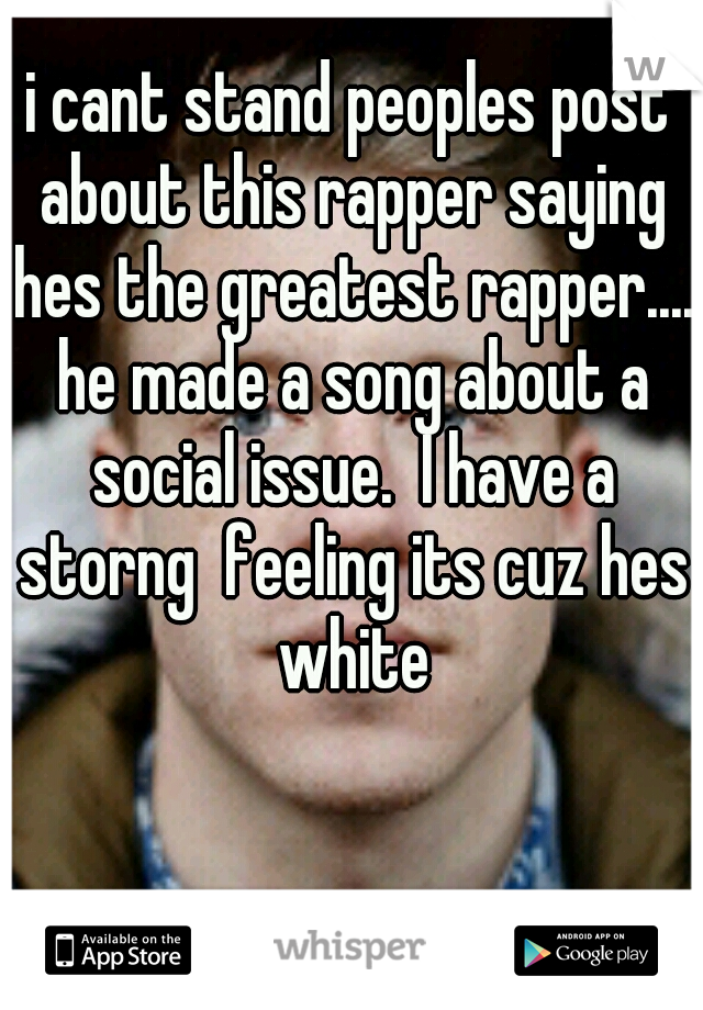i cant stand peoples post about this rapper saying hes the greatest rapper.... he made a song about a social issue.  I have a storng  feeling its cuz hes white