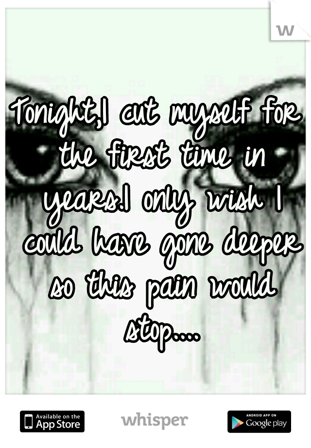 Tonight,I cut myself for the first time in years.I only wish I could have gone deeper so this pain would stop....