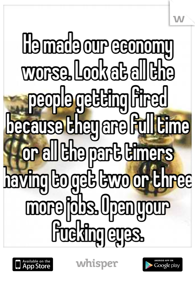 He made our economy worse. Look at all the people getting fired because they are full time or all the part timers having to get two or three more jobs. Open your fucking eyes.