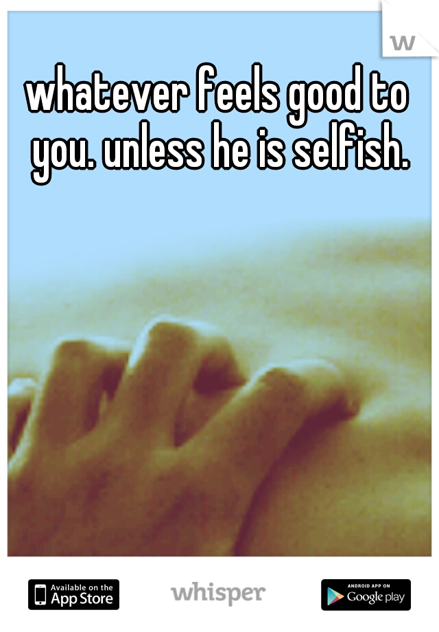 whatever feels good to you. unless he is selfish.