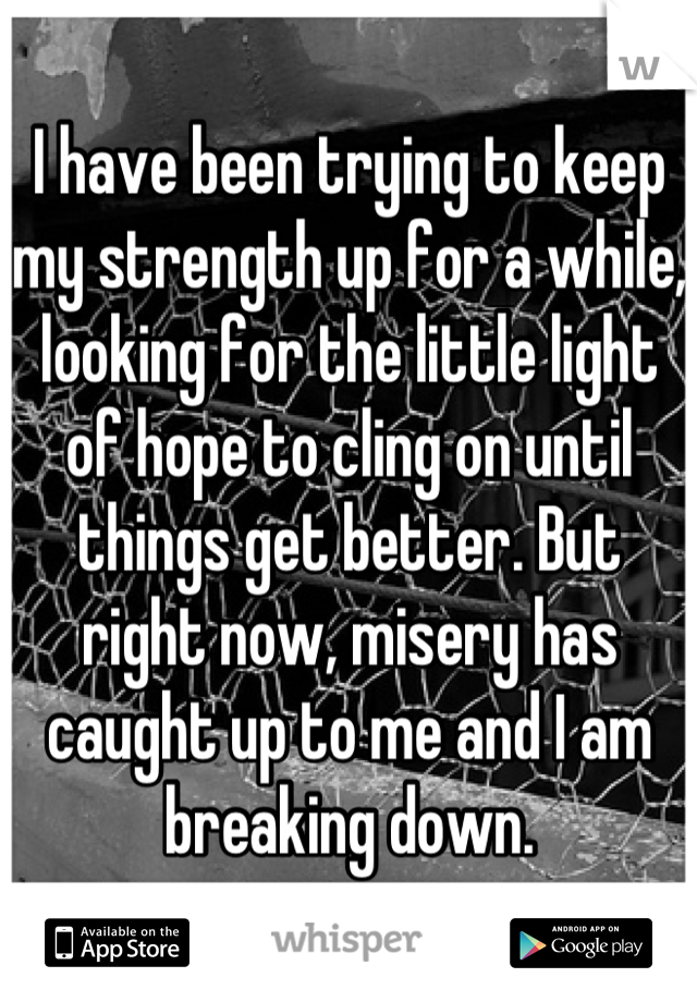 I have been trying to keep my strength up for a while, looking for the little light of hope to cling on until things get better. But right now, misery has caught up to me and I am breaking down.