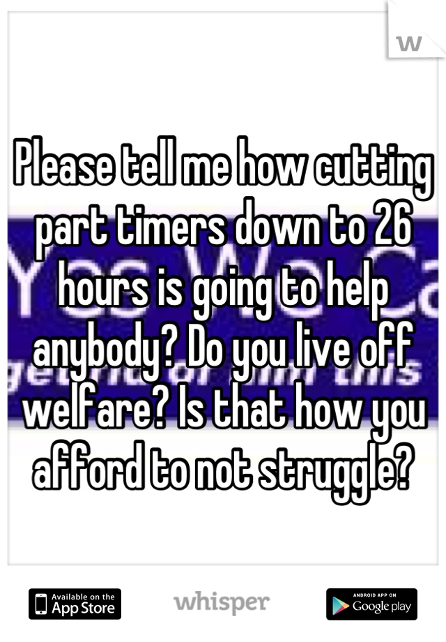 Please tell me how cutting part timers down to 26 hours is going to help anybody? Do you live off welfare? Is that how you afford to not struggle?