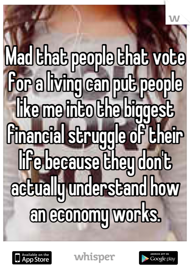 Mad that people that vote for a living can put people like me into the biggest financial struggle of their life because they don't actually understand how an economy works.