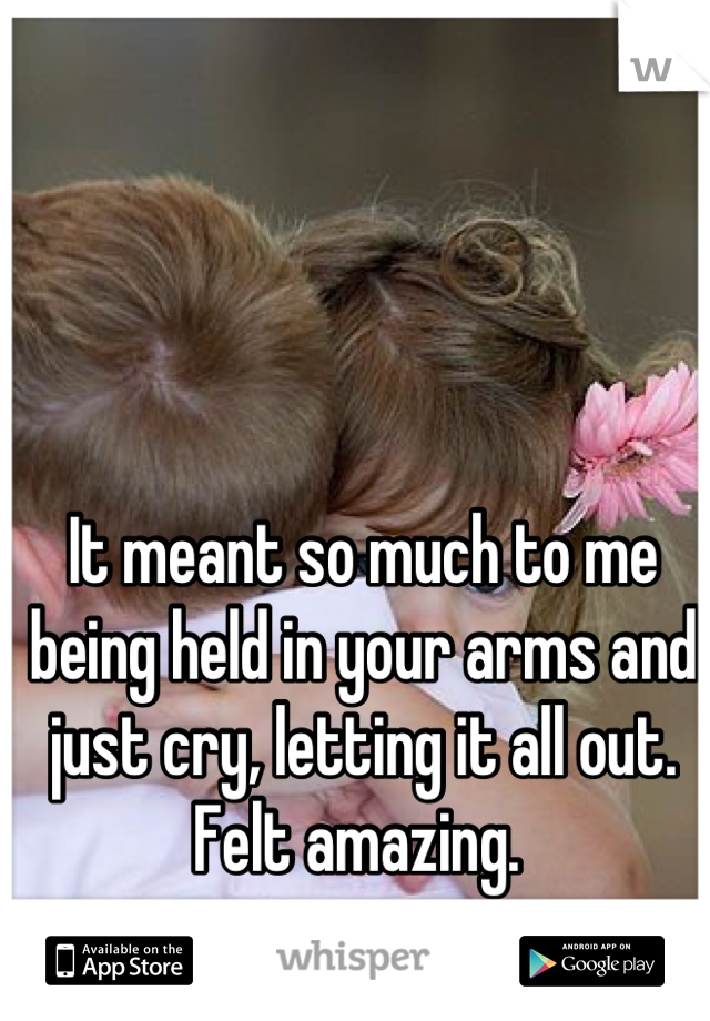 It meant so much to me being held in your arms and just cry, letting it all out. Felt amazing. 