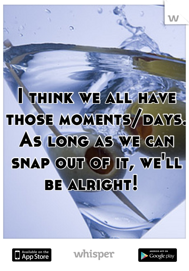 I think we all have those moments/days. As long as we can snap out of it, we'll be alright!  