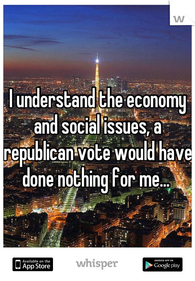 I understand the economy and social issues, a republican vote would have done nothing for me... 