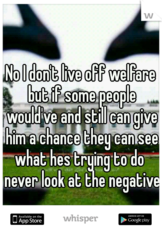 No I don't live off welfare but if some people would've and still can give him a chance they can see what hes trying to do
 never look at the negatives