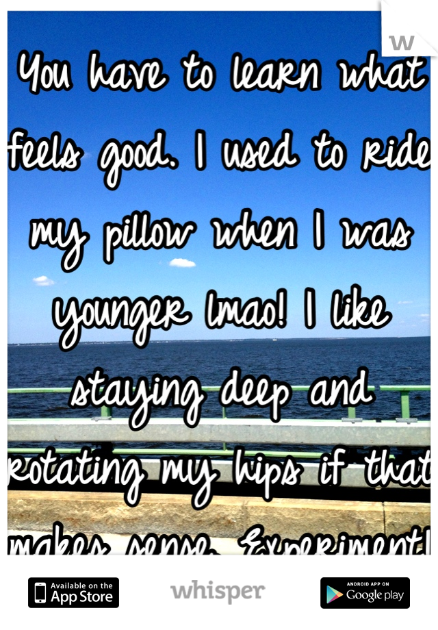 You have to learn what feels good. I used to ride my pillow when I was younger lmao! I like staying deep and rotating my hips if that makes sense. Experiment! 