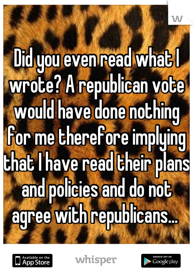 Did you even read what I wrote? A republican vote would have done nothing for me therefore implying that I have read their plans and policies and do not agree with republicans... 