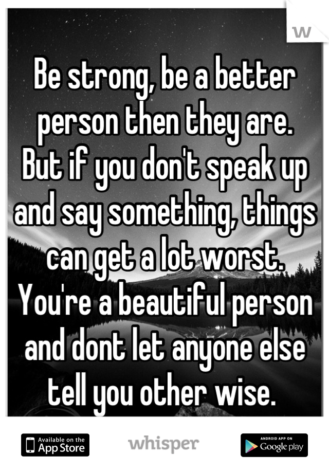 Be strong, be a better person then they are. 
But if you don't speak up and say something, things can get a lot worst. 
You're a beautiful person and dont let anyone else tell you other wise. 