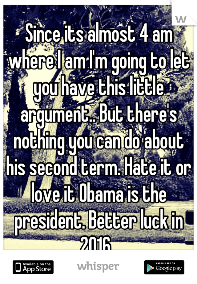 Since its almost 4 am where I am I'm going to let you have this little argument.. But there's nothing you can do about his second term. Hate it or love it Obama is the president. Better luck in 2016..