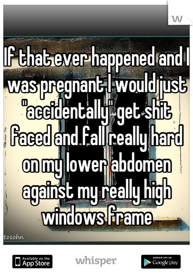 If that ever happened and I was pregnant I would just "accidentally" get shit faced and fall really hard on my lower abdomen against my really high windows frame
