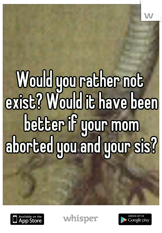 Would you rather not exist? Would it have been better if your mom aborted you and your sis?