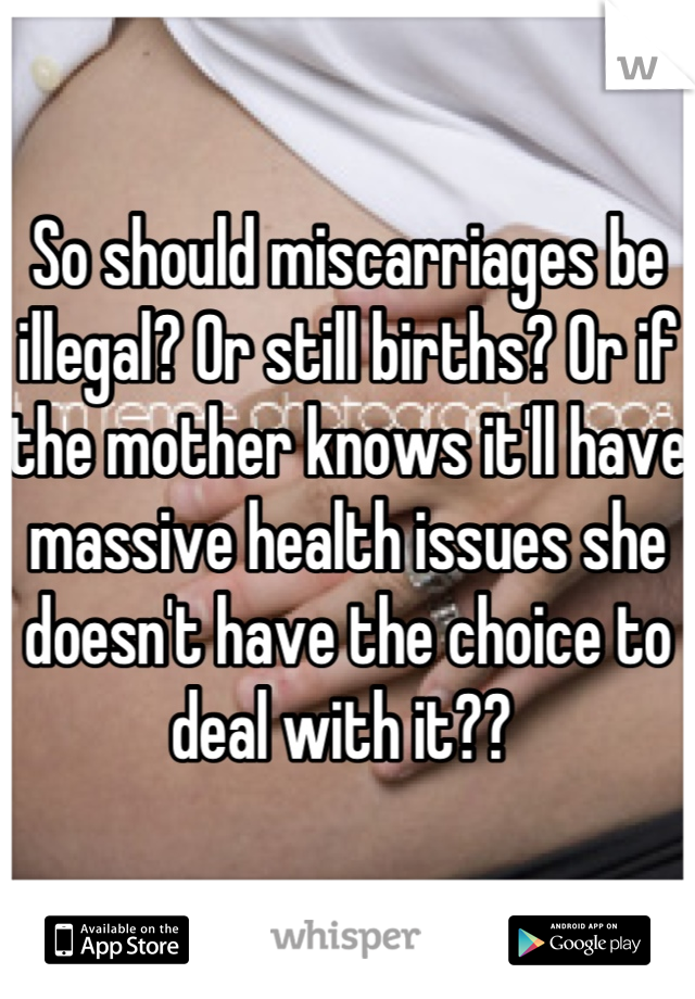 So should miscarriages be illegal? Or still births? Or if the mother knows it'll have massive health issues she doesn't have the choice to deal with it?? 