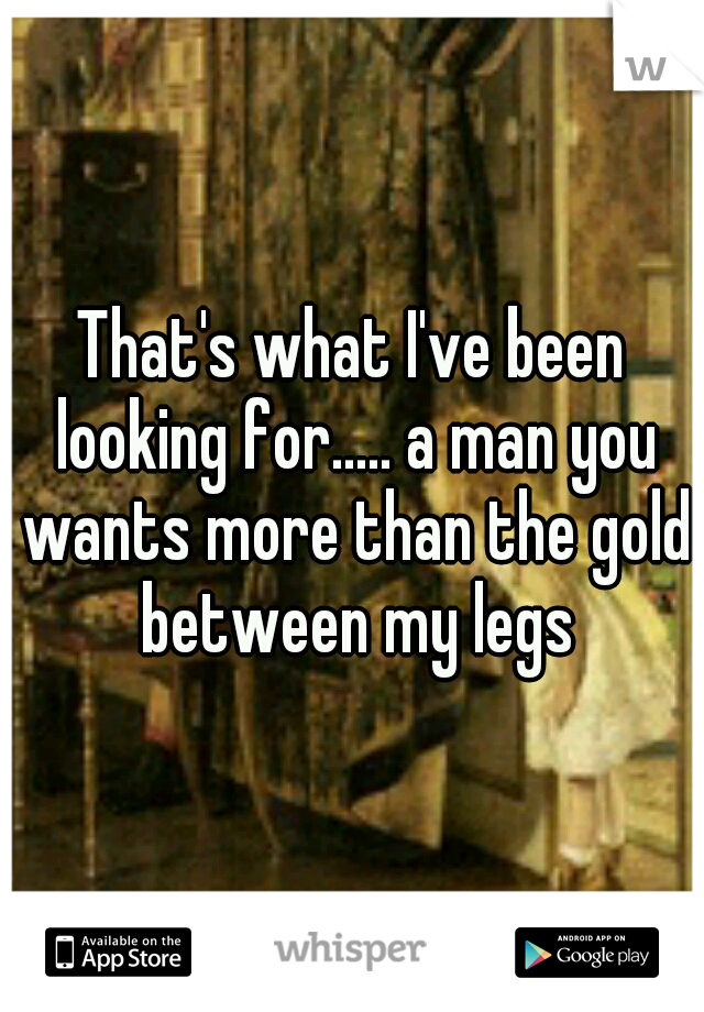 That's what I've been looking for..... a man you wants more than the gold between my legs