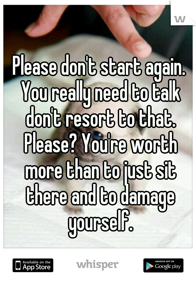 Please don't start again. You really need to talk don't resort to that. Please? You're worth more than to just sit there and to damage yourself.