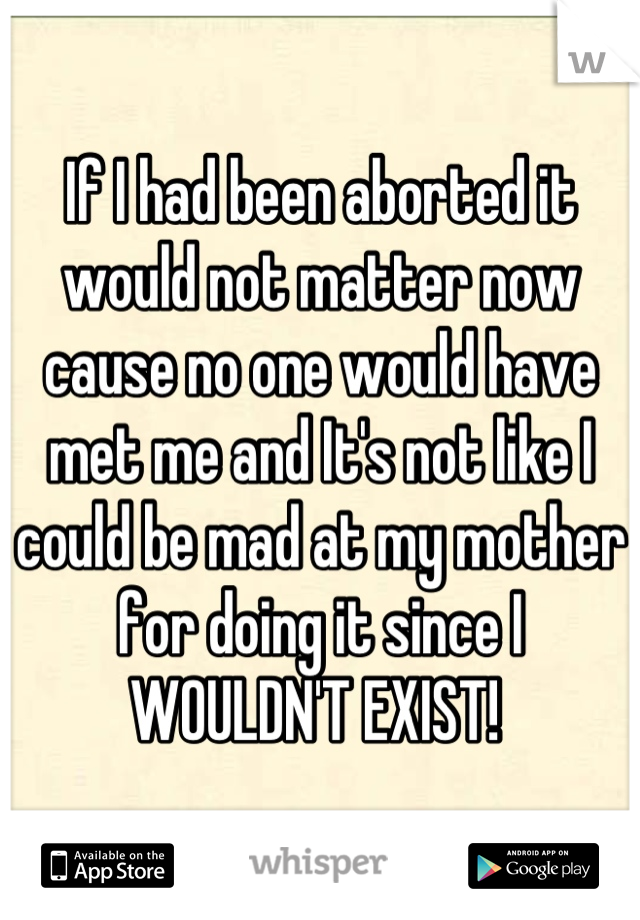 If I had been aborted it would not matter now cause no one would have met me and It's not like I could be mad at my mother for doing it since I WOULDN'T EXIST! 