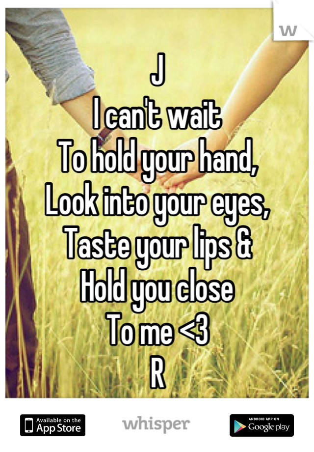 J
I can't wait
To hold your hand,
Look into your eyes,
Taste your lips &
Hold you close 
To me <3
R