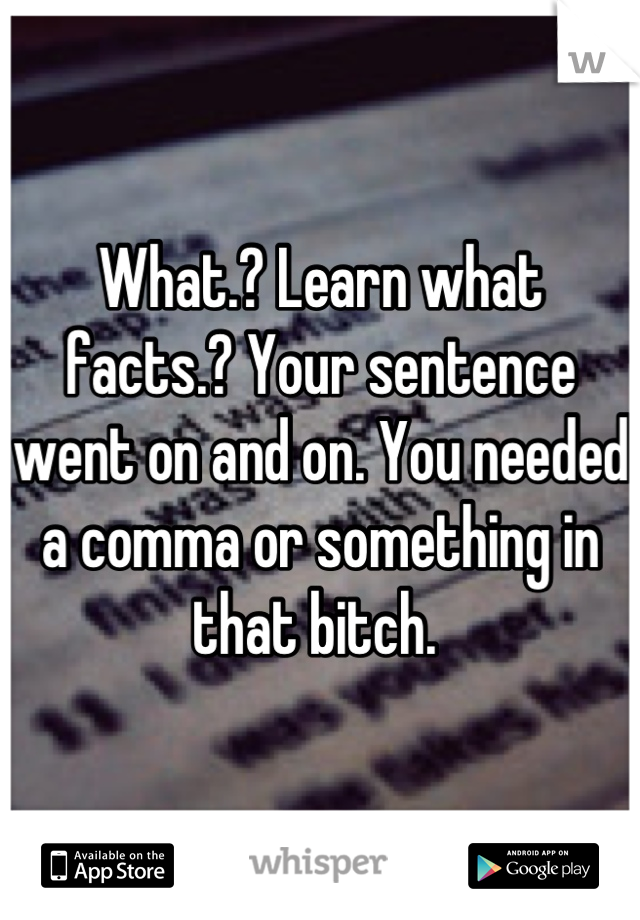 What.? Learn what facts.? Your sentence went on and on. You needed a comma or something in that bitch. 