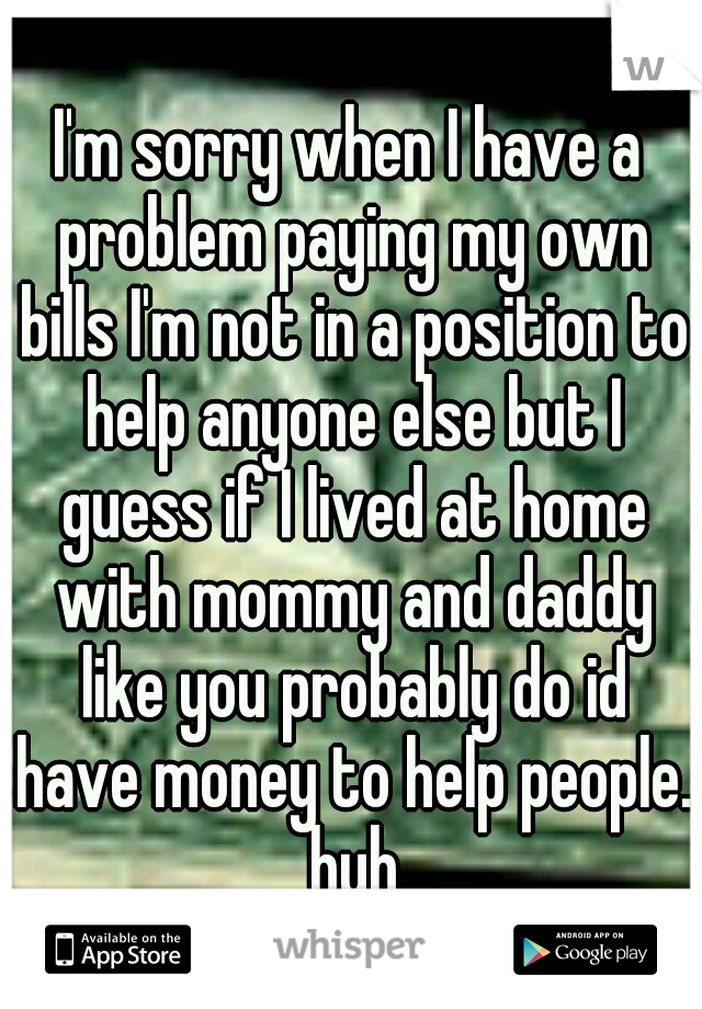 I'm sorry when I have a problem paying my own bills I'm not in a position to help anyone else but I guess if I lived at home with mommy and daddy like you probably do id have money to help people. huh