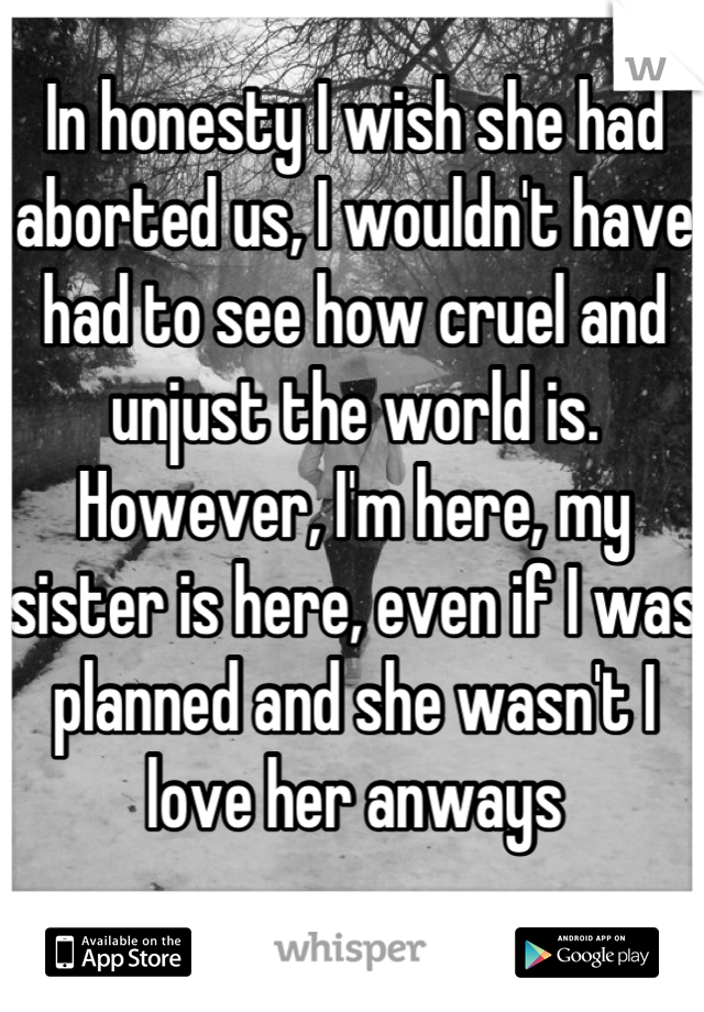 In honesty I wish she had aborted us, I wouldn't have had to see how cruel and unjust the world is. However, I'm here, my sister is here, even if I was planned and she wasn't I love her anways