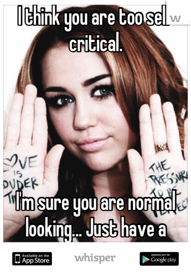 I think you are too self critical. 





I'm sure you are normal looking... Just have a complex.