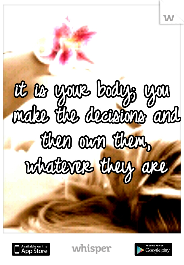 it is your body; you make the decisions and then own them, whatever they are