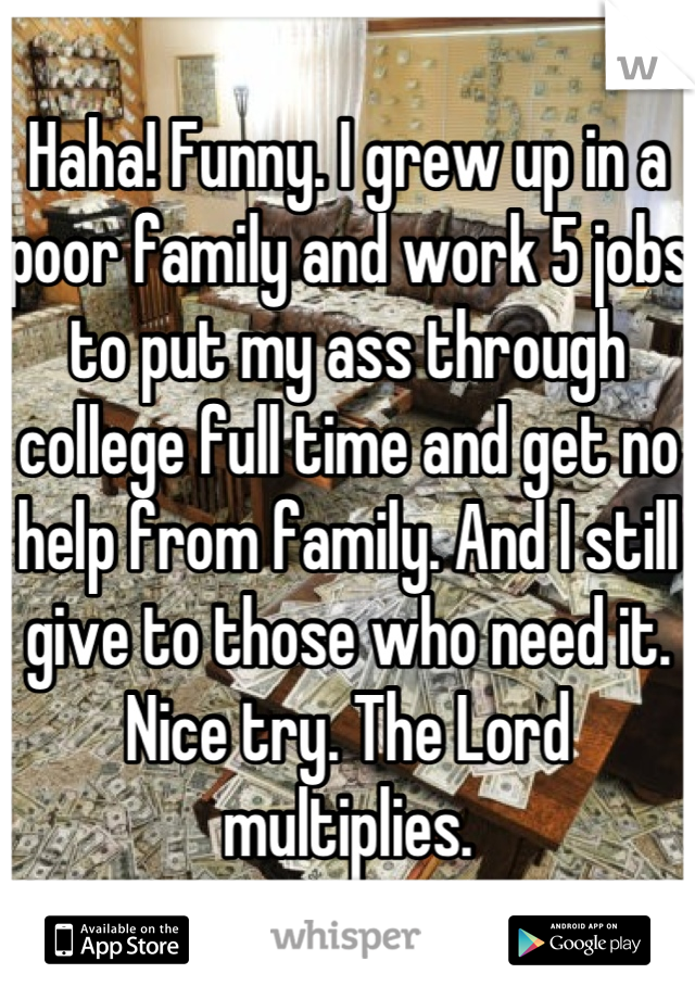 Haha! Funny. I grew up in a poor family and work 5 jobs to put my ass through college full time and get no help from family. And I still give to those who need it. Nice try. The Lord multiplies.