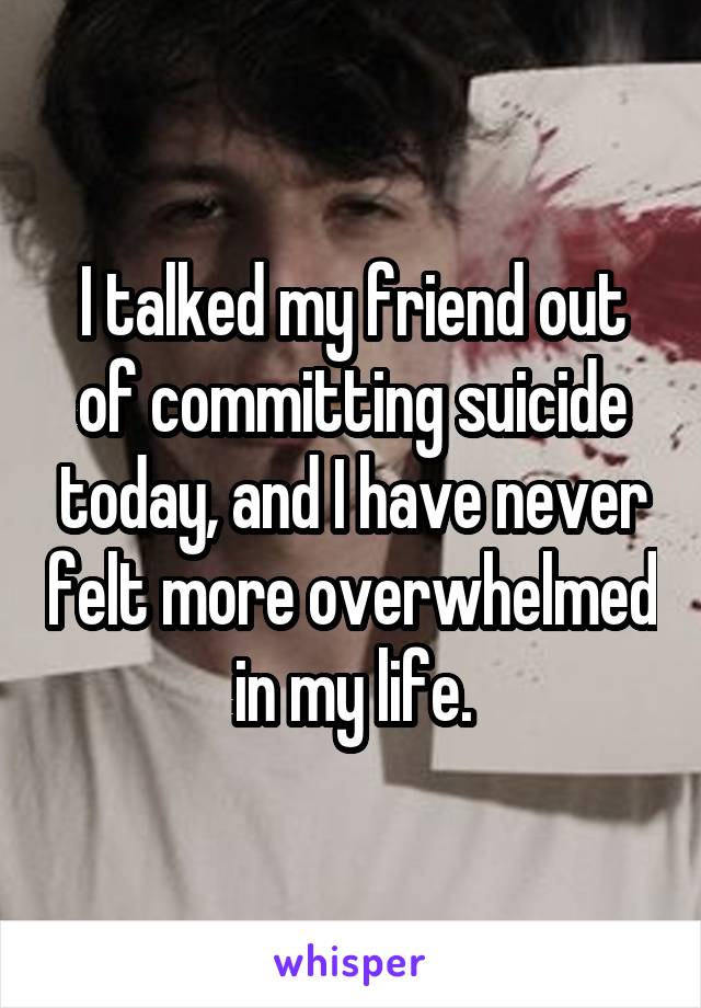 I talked my friend out of committing suicide today, and I have never felt more overwhelmed in my life.