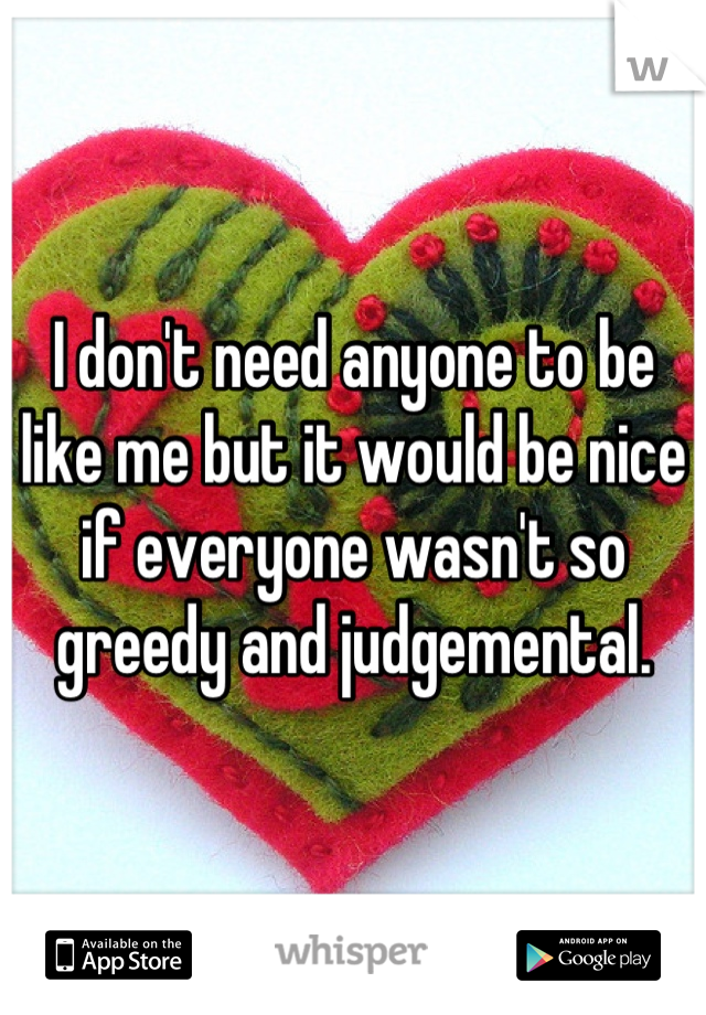 I don't need anyone to be like me but it would be nice if everyone wasn't so greedy and judgemental.