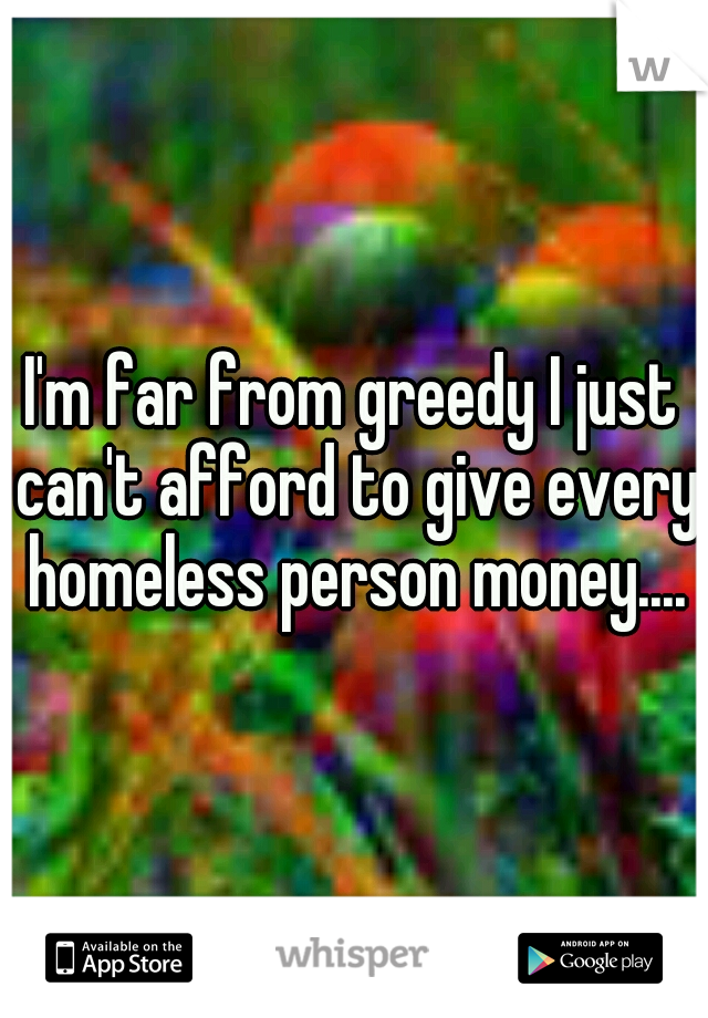 I'm far from greedy I just can't afford to give every homeless person money....