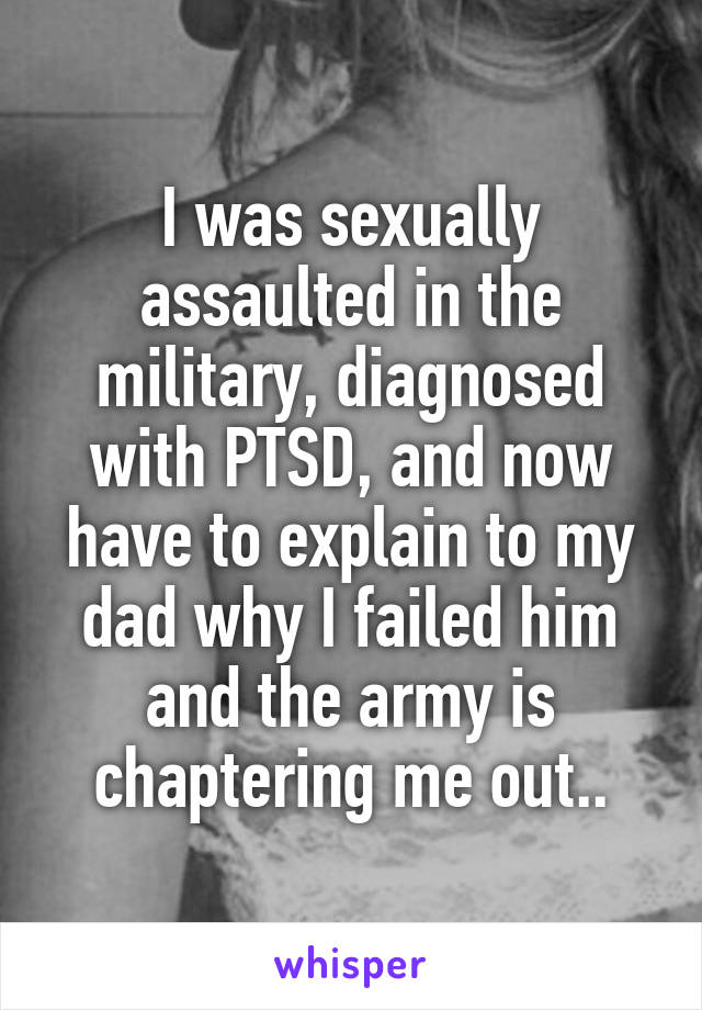 I was sexually assaulted in the military, diagnosed with PTSD, and now have to explain to my dad why I failed him and the army is chaptering me out..