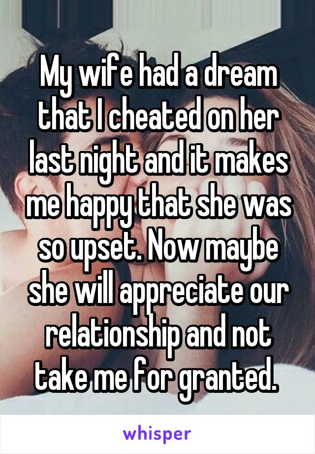 My wife had a dream that I cheated on her last night and it makes me happy that she was so upset. Now maybe she will appreciate our relationship and not take me for granted. 