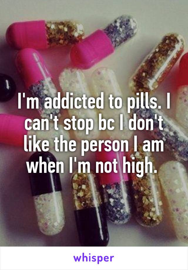 I'm addicted to pills. I can't stop bc I don't like the person I am when I'm not high. 