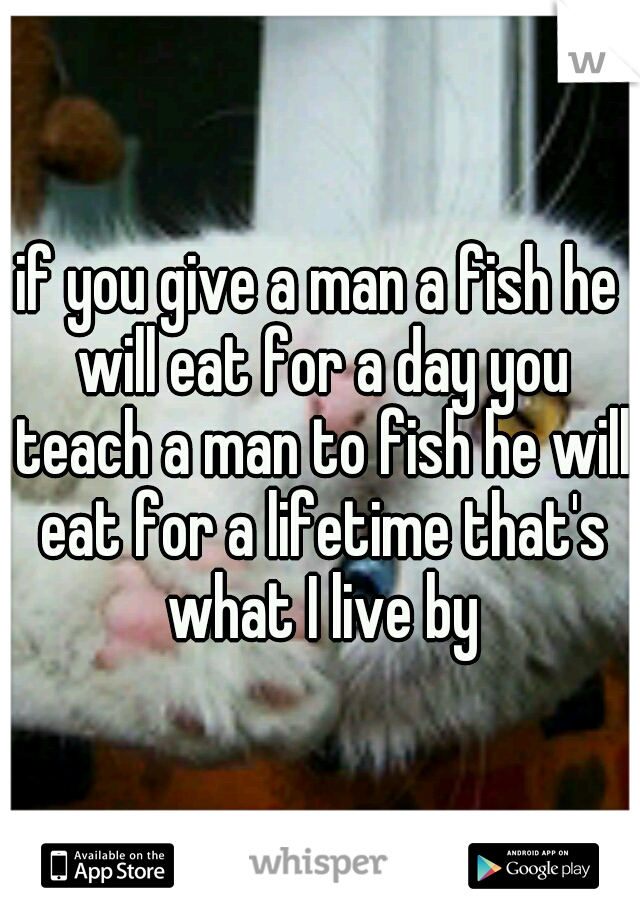 if you give a man a fish he will eat for a day you teach a man to fish he will eat for a lifetime that's what I live by