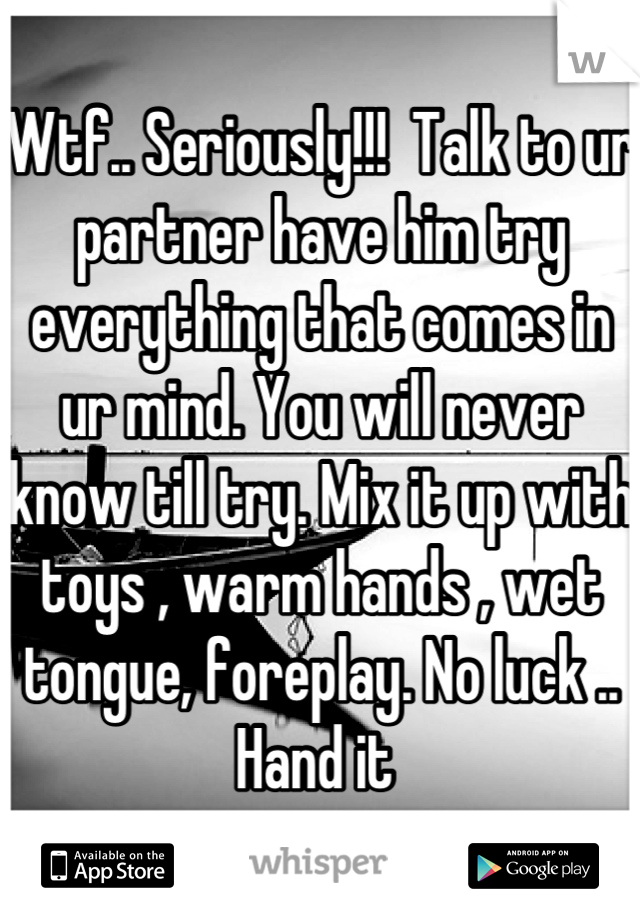 Wtf.. Seriously!!!  Talk to ur partner have him try everything that comes in ur mind. You will never know till try. Mix it up with toys , warm hands , wet tongue, foreplay. No luck .. Hand it 