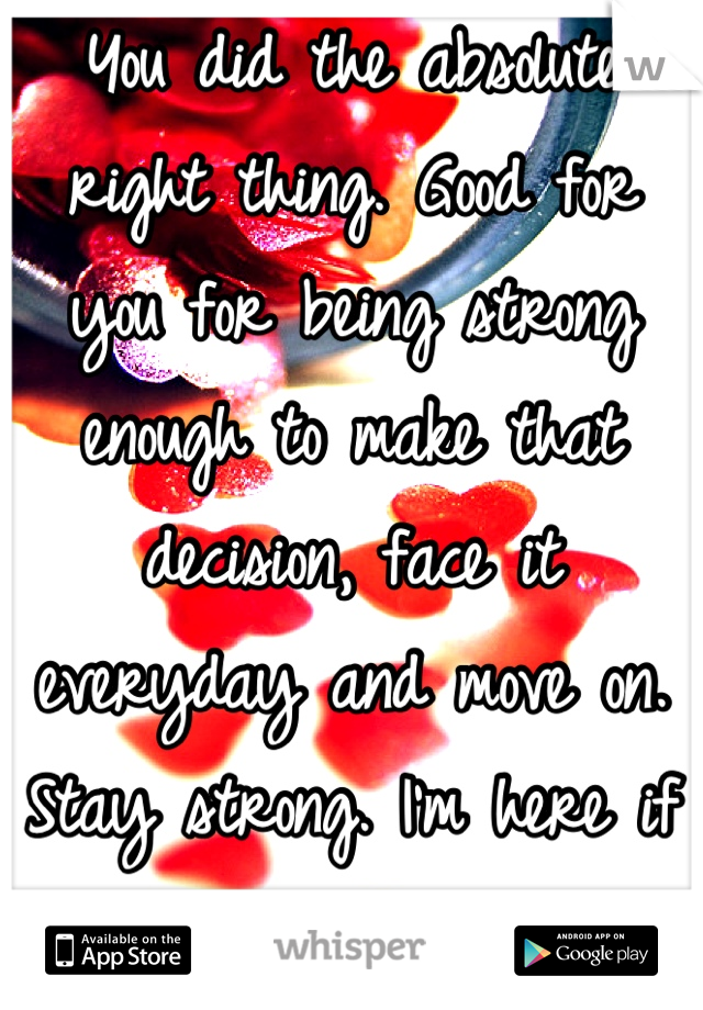 You did the absolute right thing. Good for you for being strong enough to make that decision, face it everyday and move on. Stay strong. I'm here if you need me. 