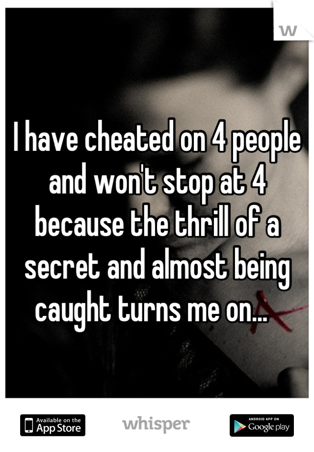I have cheated on 4 people and won't stop at 4 because the thrill of a secret and almost being caught turns me on...  