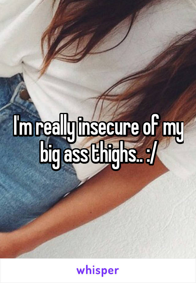 I'm really insecure of my big ass thighs.. :/