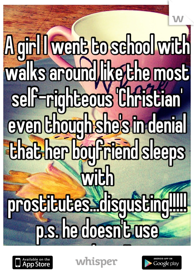 A girl I went to school with walks around like the most self-righteous 'Christian' even though she's in denial that her boyfriend sleeps with prostitutes...disgusting!!!!!
p.s. he doesn't use condoms!!