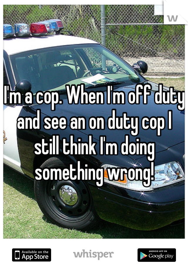 I'm a cop. When I'm off duty and see an on duty cop I still think I'm doing something wrong!