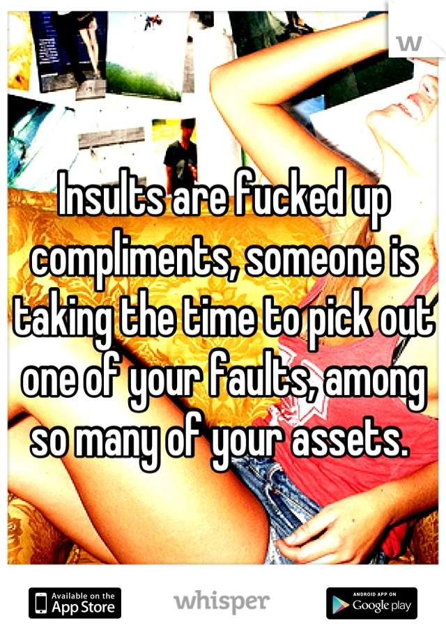 Insults are fucked up compliments, someone is taking the time to pick out one of your faults, among so many of your assets. 