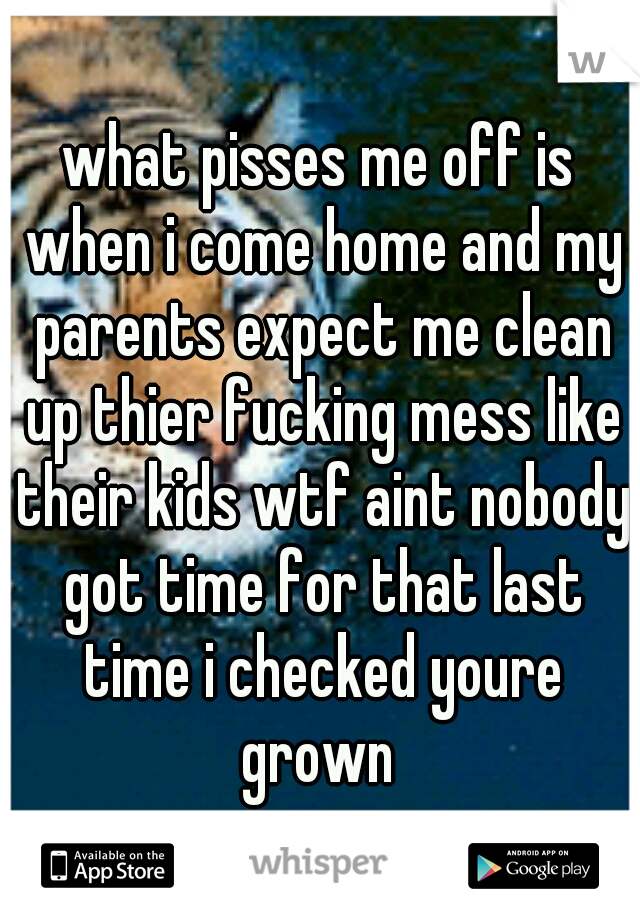 what pisses me off is when i come home and my parents expect me clean up thier fucking mess like their kids wtf aint nobody got time for that last time i checked youre grown 