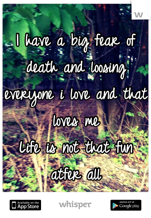I have a big fear of death and loosing everyone i love and that loves me 
Life is not that fun atfer all
